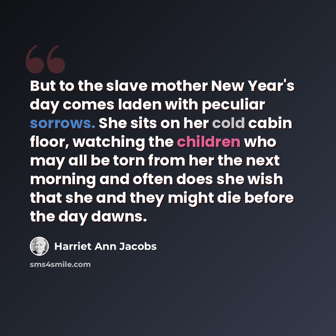 “But to the slave mother New Year's day comes laden with peculiar sorrows. She sits on her cold cabin floor, watching the children who may all be torn from her the next morning and often does she wish that she and they might die before the day dawns.” quote by Harriet Ann Jacobs