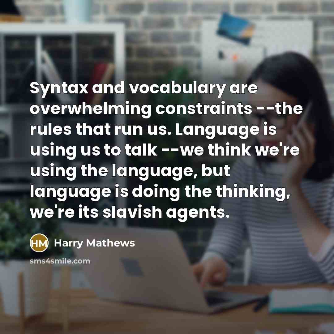 “Syntax and vocabulary are overwhelming constraints --the rules that run us. Language is using us to talk --we think we're using the language, but language is doing the thinking, we're its slavish agents.” quote by Harry Mathews