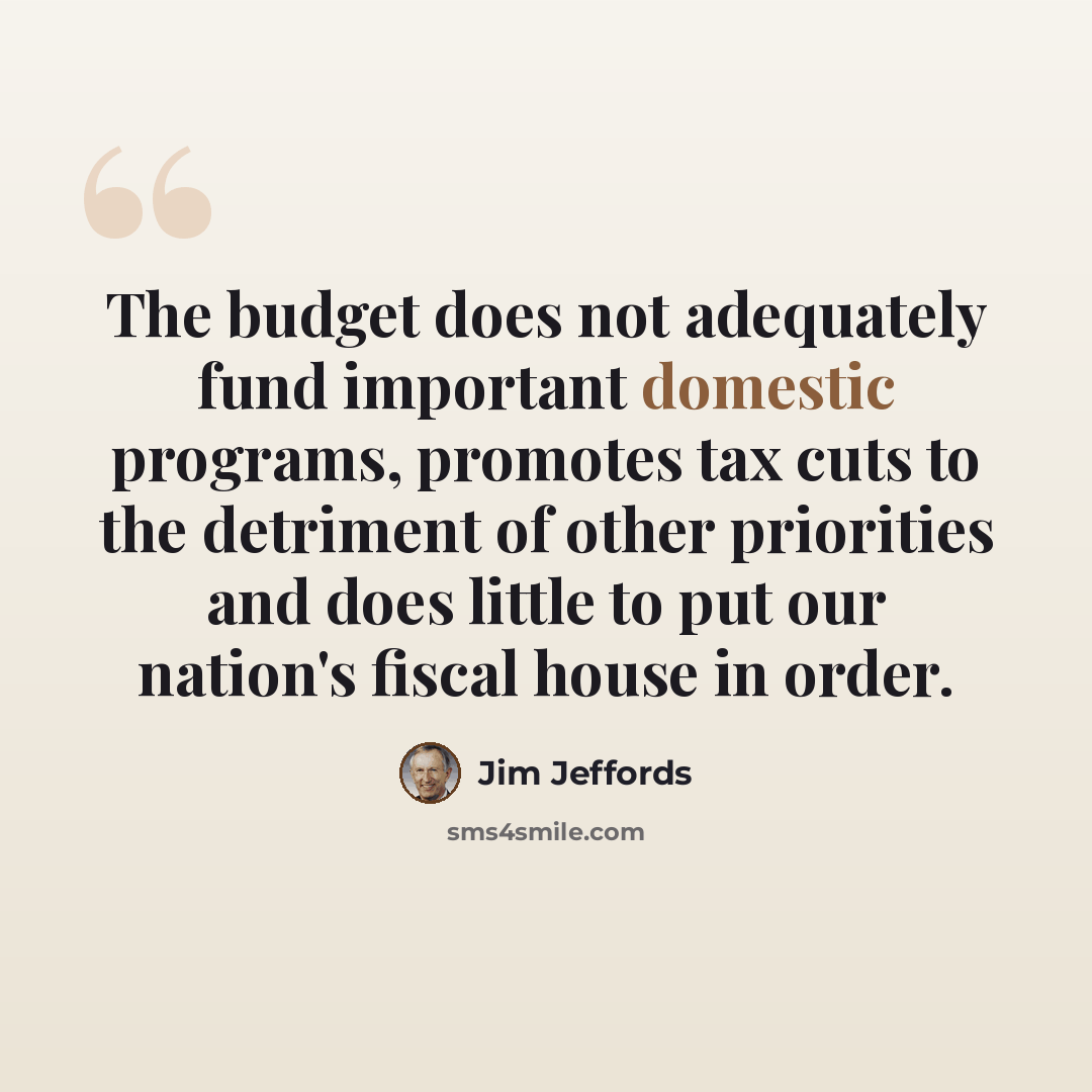 “The budget does not adequately fund important domestic programs, promotes tax cuts to the detriment of other priorities and does little to put our nation's fiscal house in order.” quote by Jim Jeffords