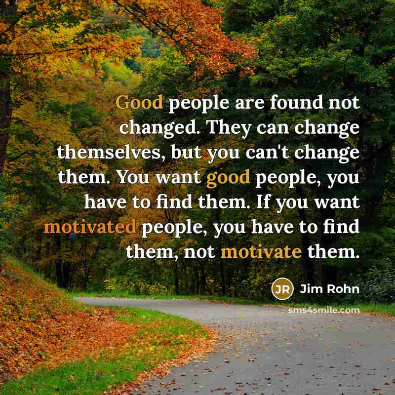 “Good people are found not changed. They can change themselves, but you can't change them. You want good people, you have to find them. If you want motivated people, you have to find them, not motivate them.” quote by Jim Rohn