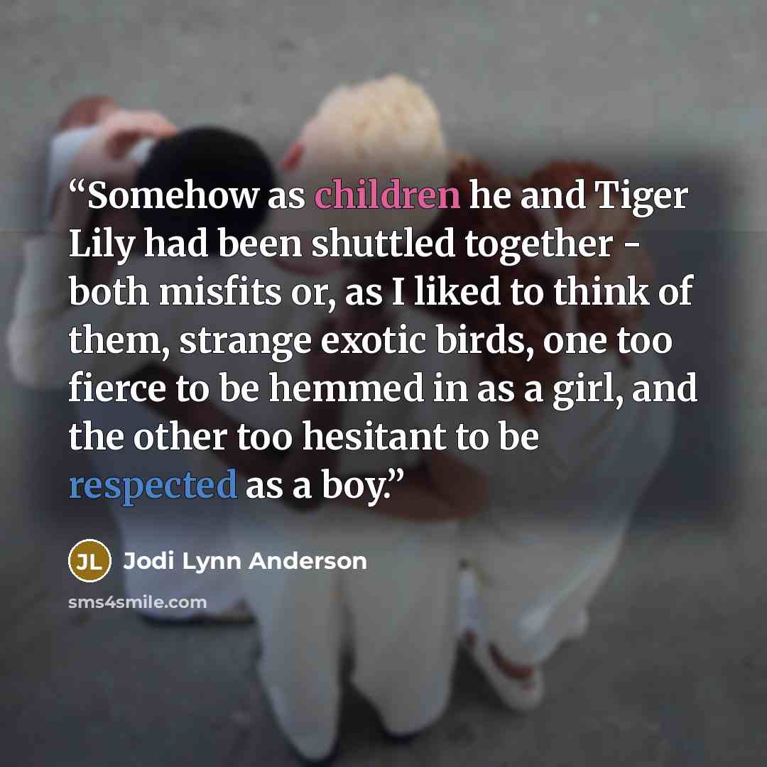 “Somehow as children he and Tiger Lily had been shuttled together - both misfits or, as I liked to think of them, strange exotic birds, one too fierce to be hemmed in as a girl, and the other too hesitant to be respected as a boy.” quote by Jodi Lynn Anderson