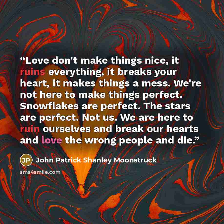 “Love don't make things nice, it ruins everything, it breaks your heart, it makes things a mess. We're not here to make things perfect. Snowflakes are perfect. The stars are perfect. Not us. We are here to ruin ourselves and break our hearts and love the wrong people and die.” quote by John Patrick Shanley Moonstruck