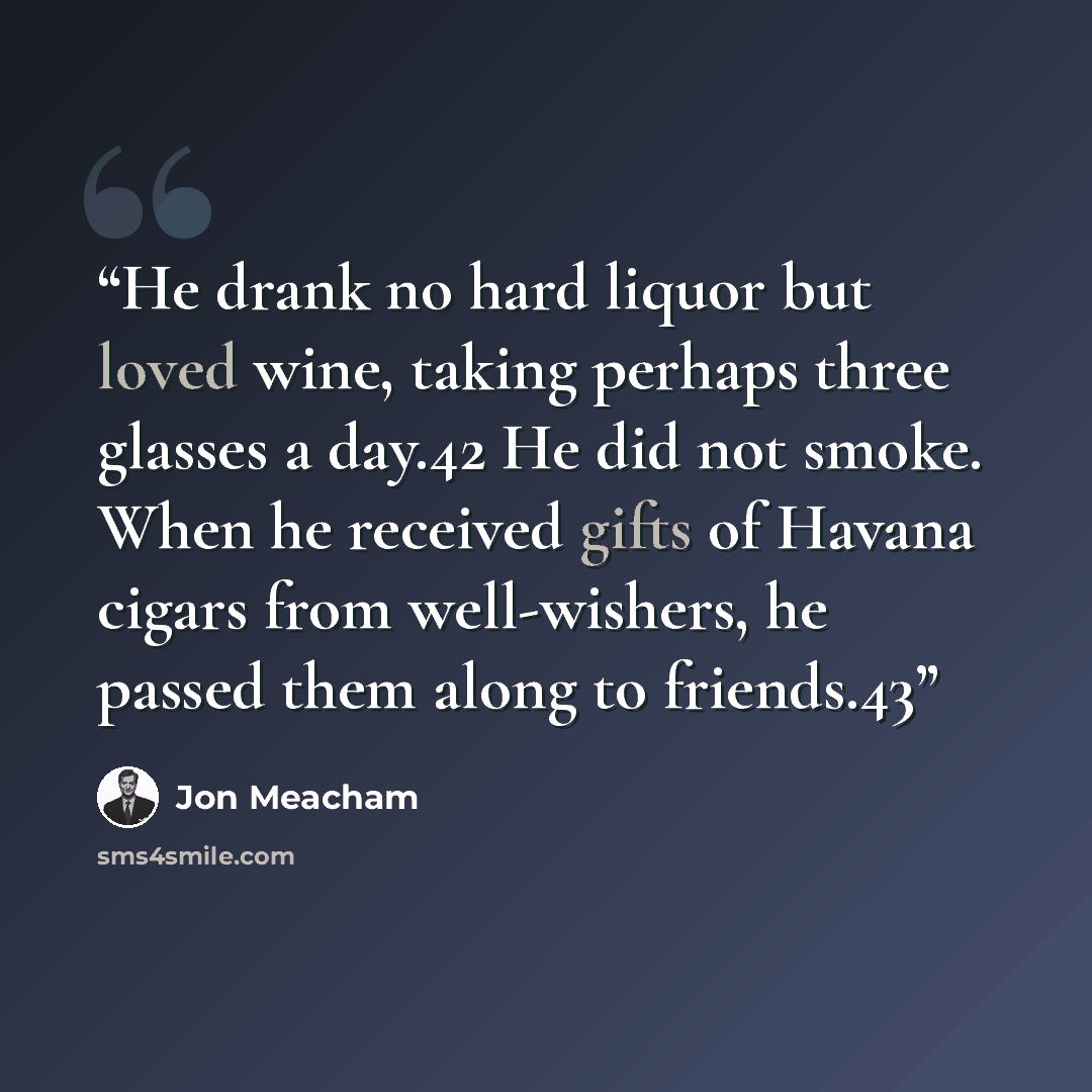 “He drank no hard liquor but loved wine, taking perhaps three glasses a day.42 He did not smoke. When he received gifts of Havana cigars from well-wishers, he passed them along to friends.43” quote by Jon Meacham