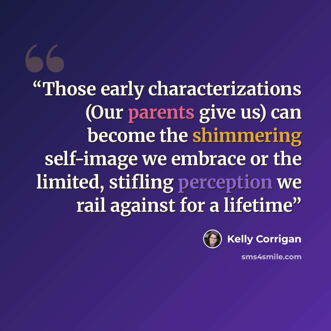 “Those early characterizations (Our parents give us) can become the shimmering self-image we embrace or the limited, stifling perception we rail against for a lifetime” quote by Kelly Corrigan