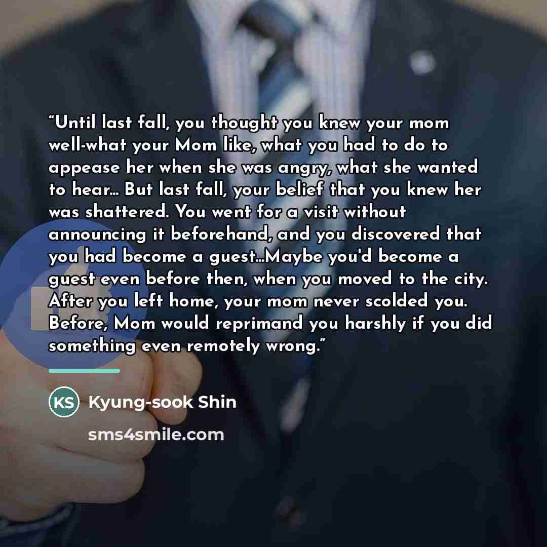 “Until last fall, you thought you knew your mom well-what your Mom like, what you had to do to appease her when she was angry, what she wanted to hear... But last fall, your belief that you knew her was shattered. You went for a visit without announcing it beforehand, and you discovered that you…” quote by Kyung-sook Shin