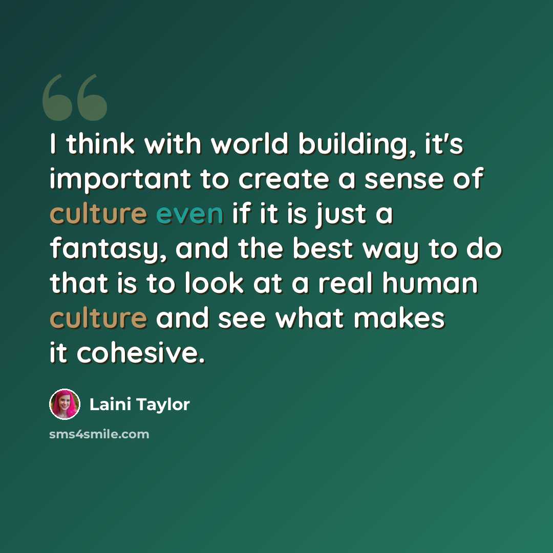 “I think with world building, it's important to create a sense of culture even if it is just a fantasy, and the best way to do that is to look at a real human culture and see what makes it cohesive.” quote by Laini Taylor