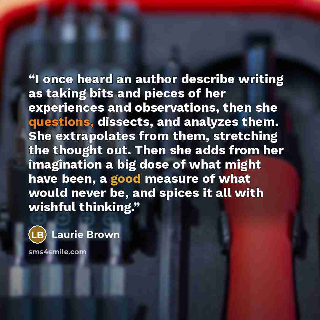 “I once heard an author describe writing as taking bits and pieces of her experiences and observations, then she questions, dissects, and analyzes them. She extrapolates from them, stretching the thought out. Then she adds from her imagination a big dose of what might have been, a good measure of…” quote by Laurie Brown