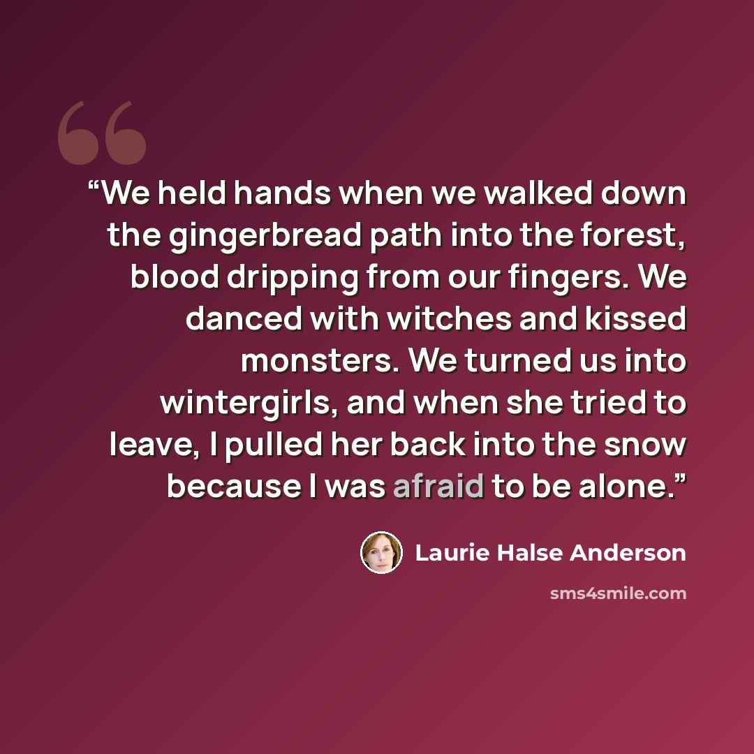 “We held hands when we walked down the gingerbread path into the forest, blood dripping from our fingers. We danced with witches and kissed monsters. We turned us into wintergirls, and when she tried to leave, I pulled her back into the snow because I was afraid to be alone.” quote by Laurie Halse Anderson