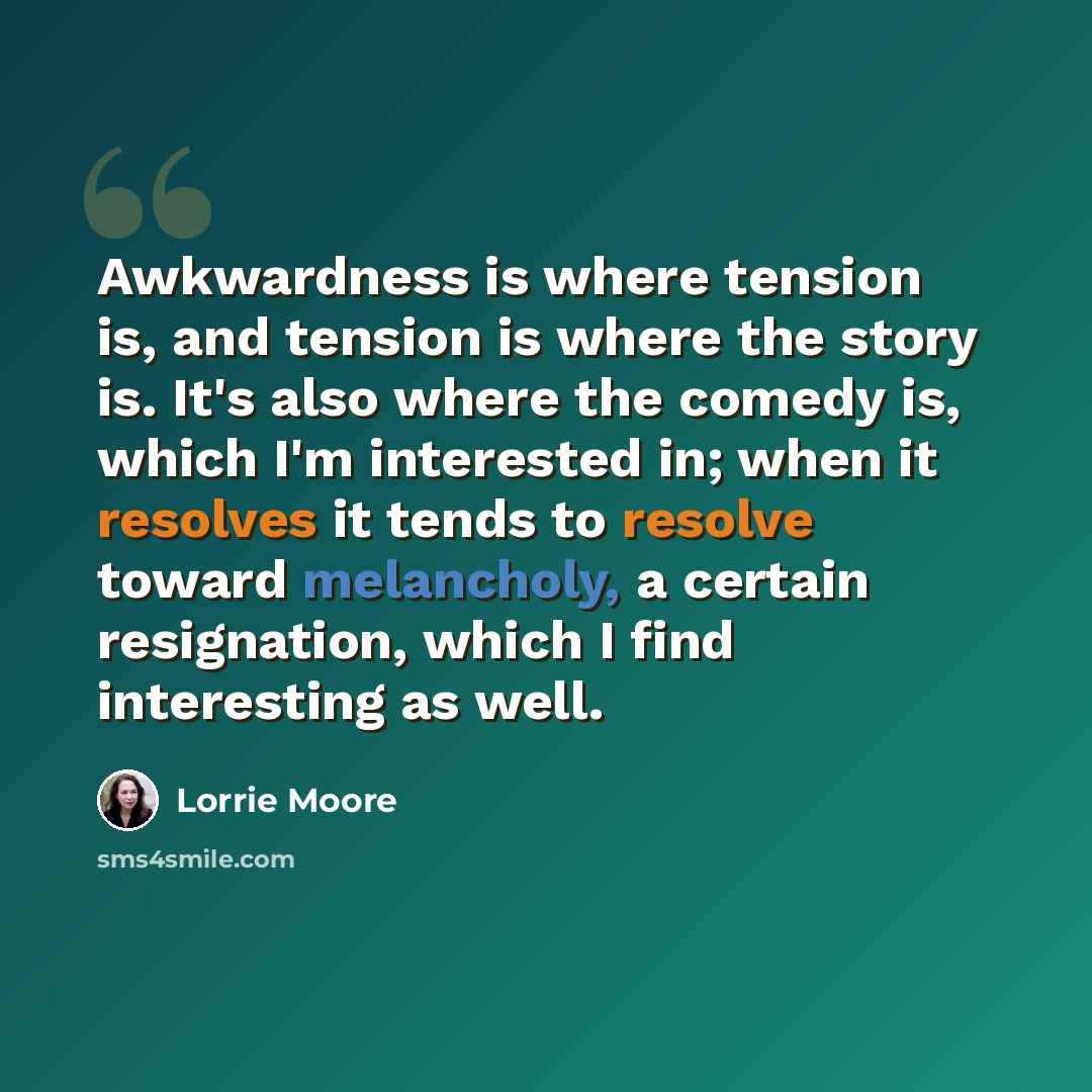 “Awkwardness is where tension is, and tension is where the story is. It's also where the comedy is, which I'm interested in; when it resolves it tends to resolve toward melancholy, a certain resignation, which I find interesting as well.” quote by Lorrie Moore