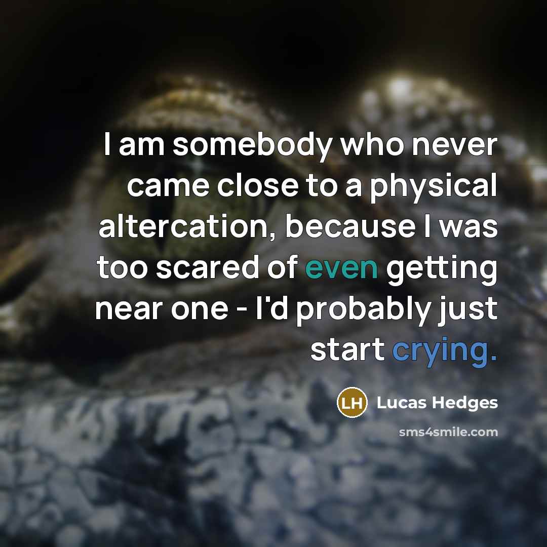 “I am somebody who never came close to a physical altercation, because I was too scared of even getting near one - I'd probably just start crying.” quote by Lucas Hedges