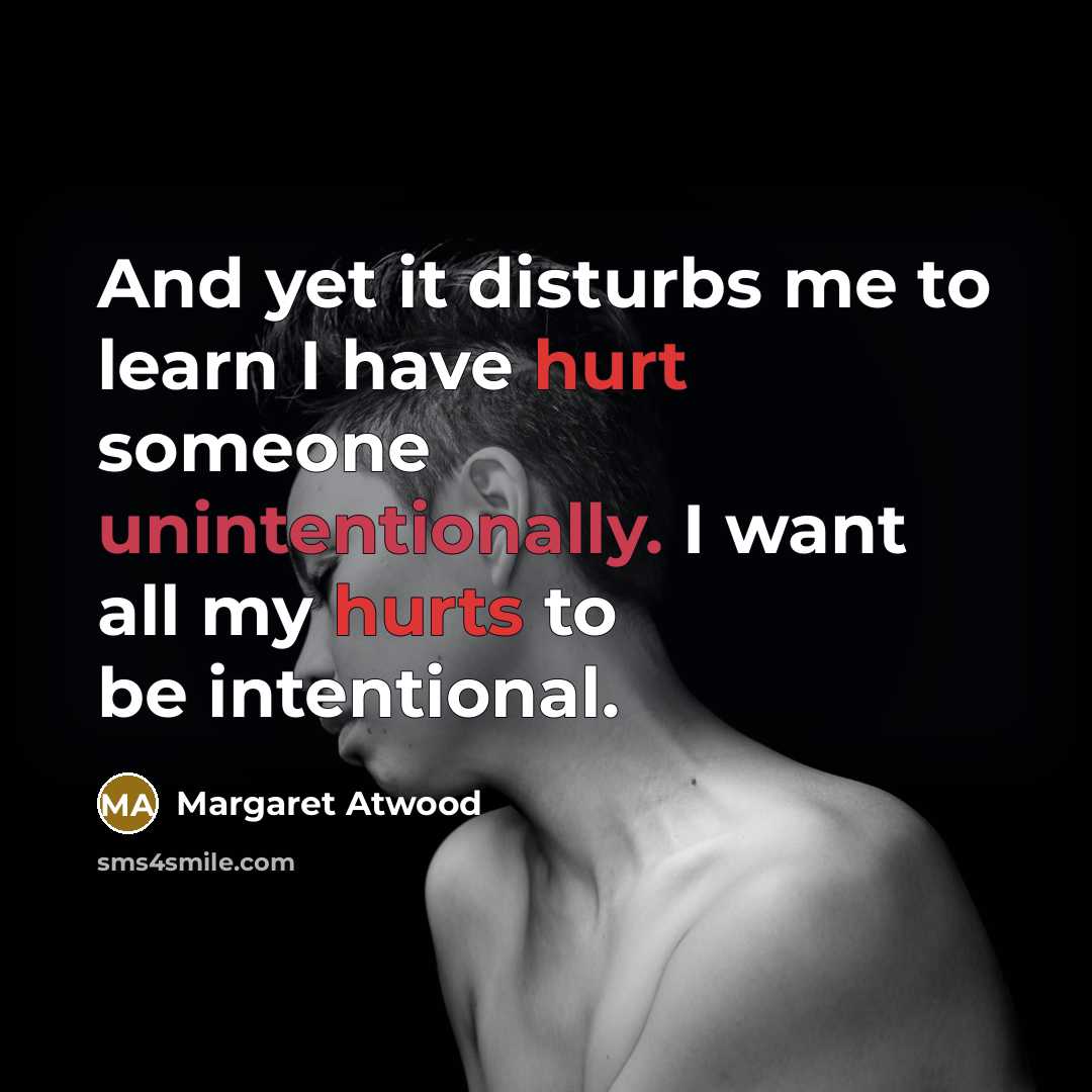 “And yet it disturbs me to learn I have hurt someone unintentionally. I want all my hurts to be intentional.” quote by Margaret Atwood