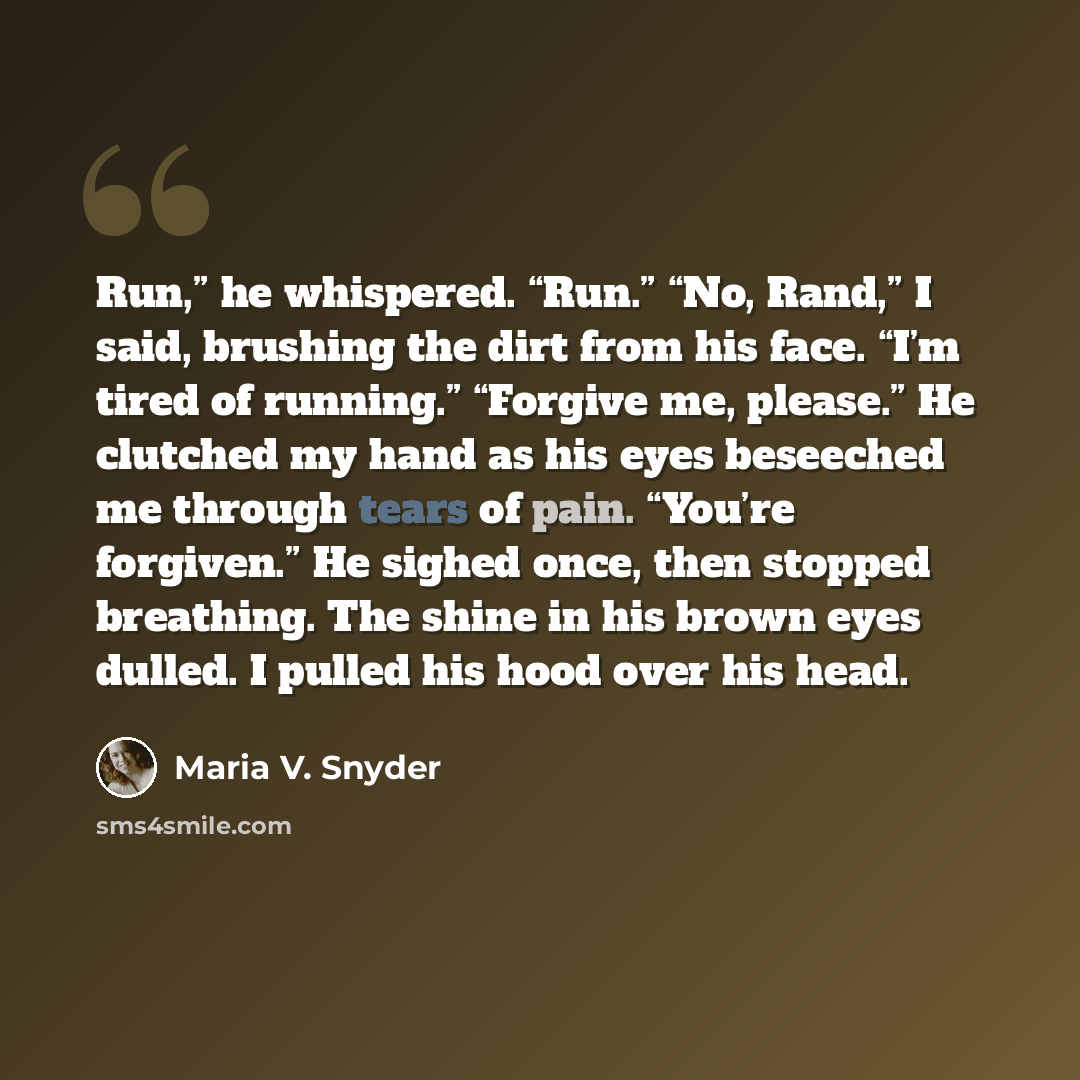 “Run,” he whispered. “Run.” “No, Rand,” I said, brushing the dirt from his face. “I’m tired of running.” “Forgive me, please.” He clutched my hand as his eyes beseeched me through tears of pain. “You’re forgiven.” He sighed once, then stopped breathing. The shine in his brown eyes dulled. I pulled…” quote by Maria V. Snyder