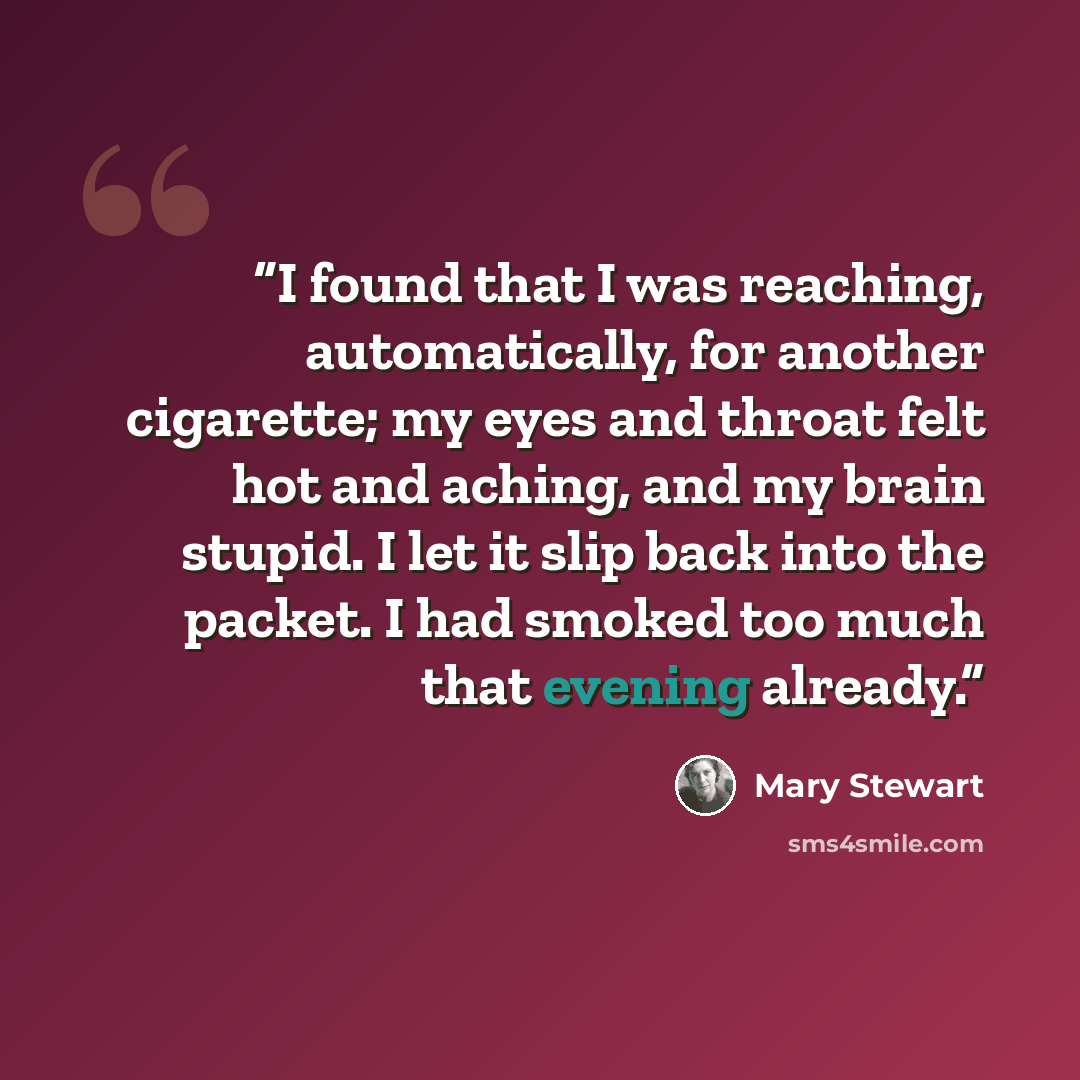 “I found that I was reaching, automatically, for another cigarette; my eyes and throat felt hot and aching, and my brain stupid. I let it slip back into the packet. I had smoked too much that evening already.” quote by Mary Stewart