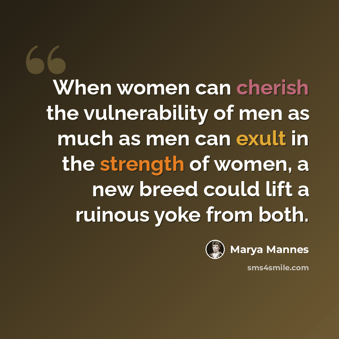 “When women can cherish the vulnerability of men as much as men can exult in the strength of women, a new breed could lift a ruinous yoke from both.” quote by Marya Mannes