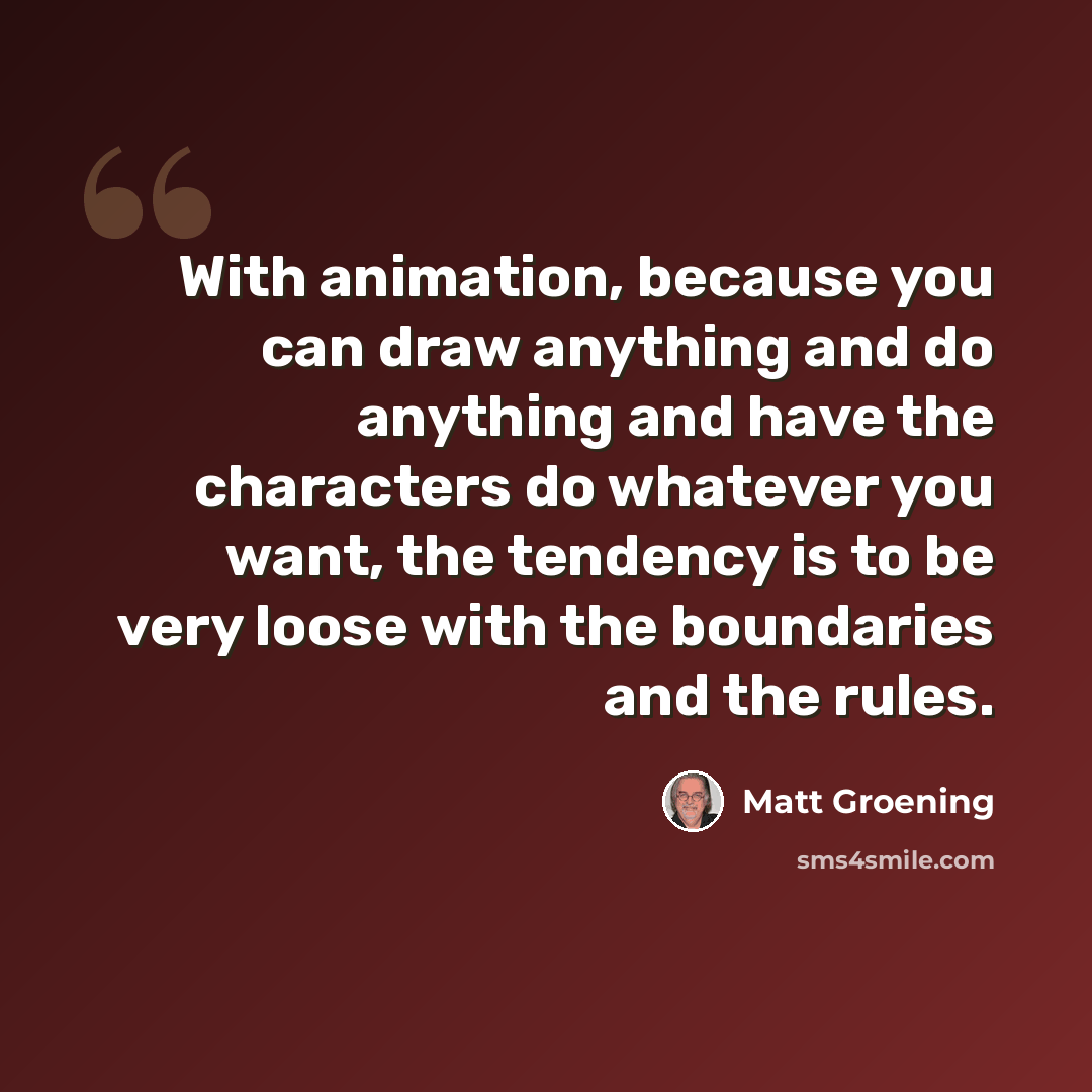 “With animation, because you can draw anything and do anything and have the characters do whatever you want, the tendency is to be very loose with the boundaries and the rules.” quote by Matt Groening