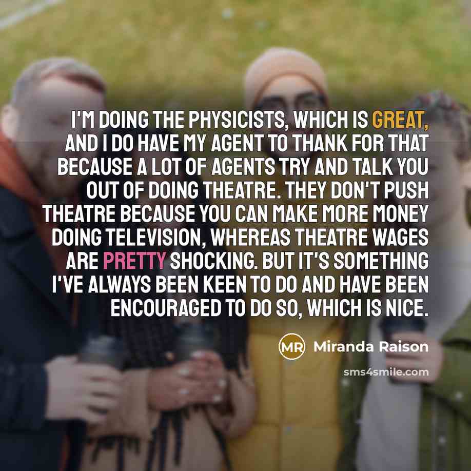 “I'm doing The Physicists, which is great, and I do have my agent to thank for that because a lot of agents try and talk you out of doing theatre. They don't push theatre because you can make more money doing television, whereas theatre wages are pretty shocking. But it's something I've always been…” quote by Miranda Raison