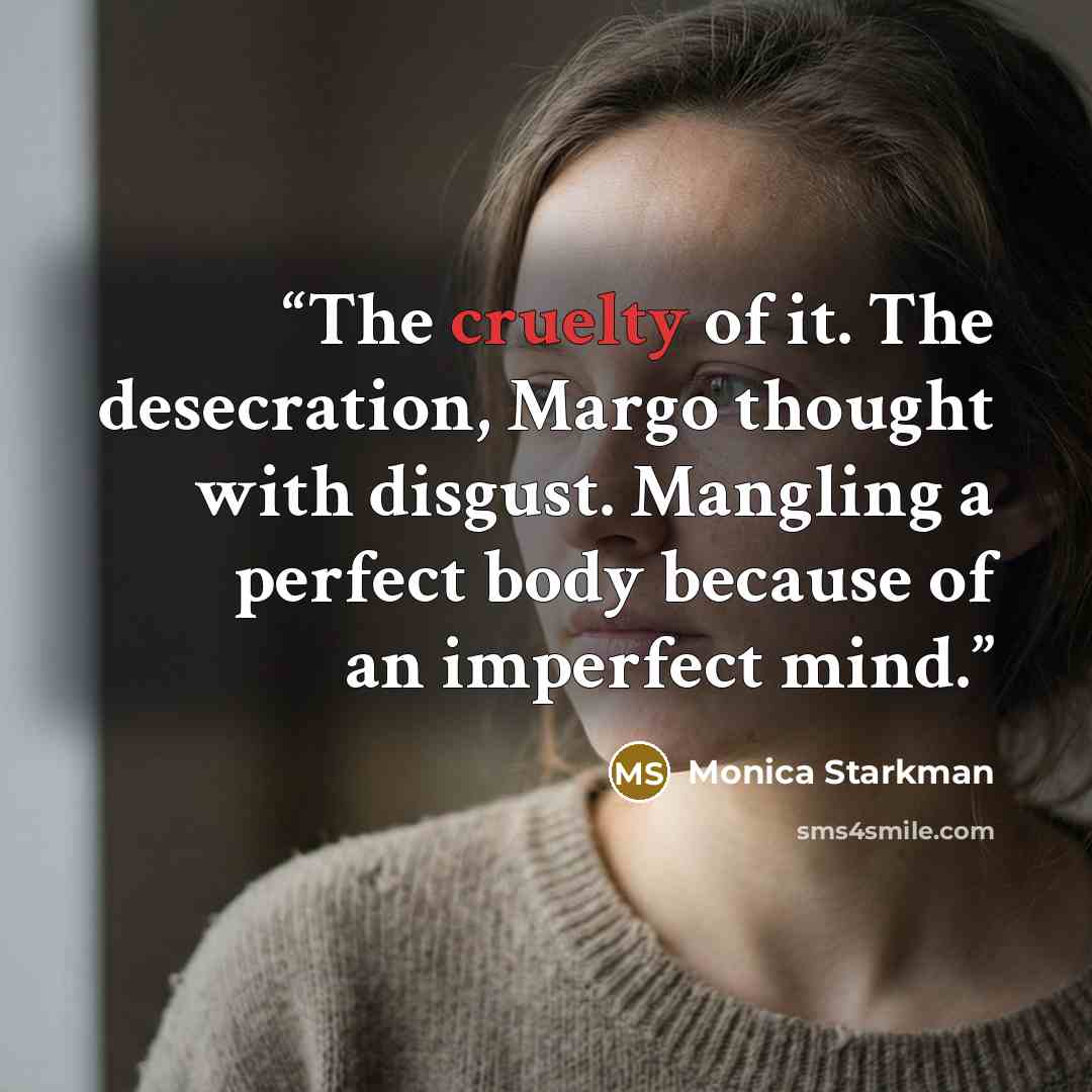 “The cruelty of it. The desecration, Margo thought with disgust. Mangling a perfect body because of an imperfect mind.” quote by Monica Starkman