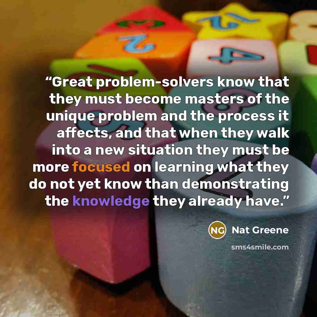 “Great problem-solvers know that they must become masters of the unique problem and the process it affects, and that when they walk into a new situation they must be more focused on learning what they do not yet know than demonstrating the knowledge they already have.” quote by Nat Greene