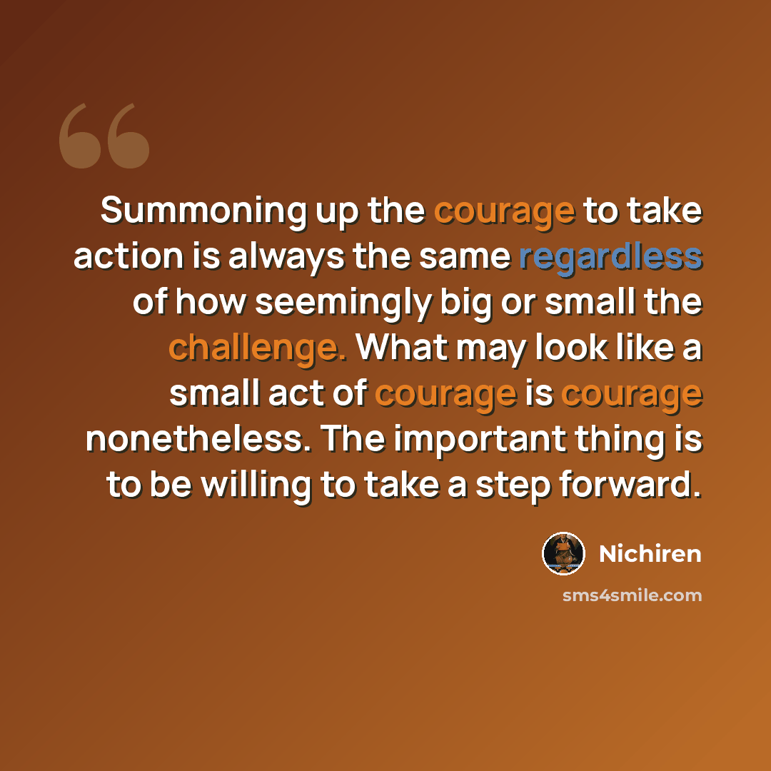 “Summoning up the courage to take action is always the same regardless of how seemingly big or small the challenge. What may look like a small act of courage is courage nonetheless. The important thing is to be willing to take a step forward.” quote by Nichiren