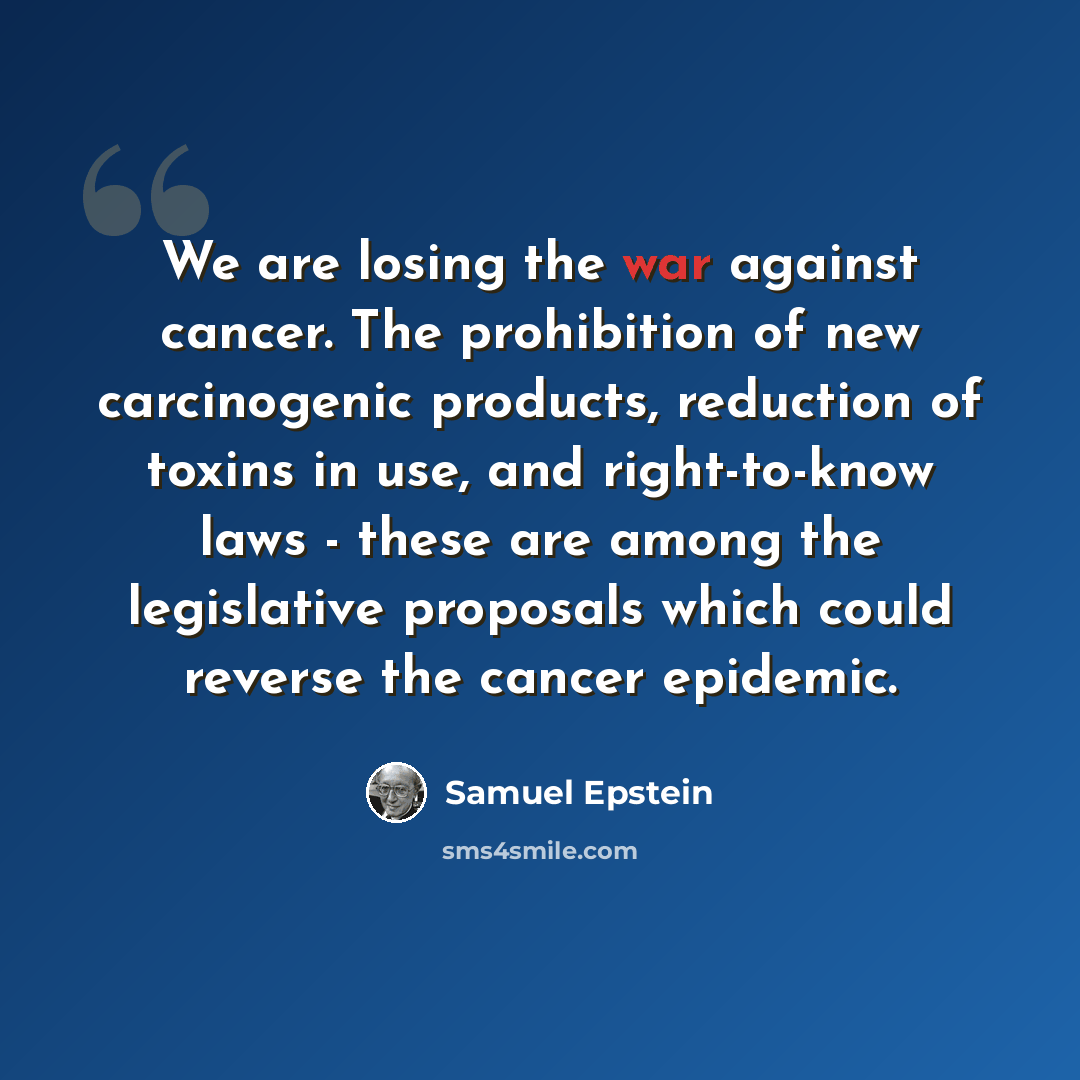 “We are losing the war against cancer. The prohibition of new carcinogenic products, reduction of toxins in use, and right-to-know laws - these are among the legislative proposals which could reverse the cancer epidemic.” quote by Samuel Epstein