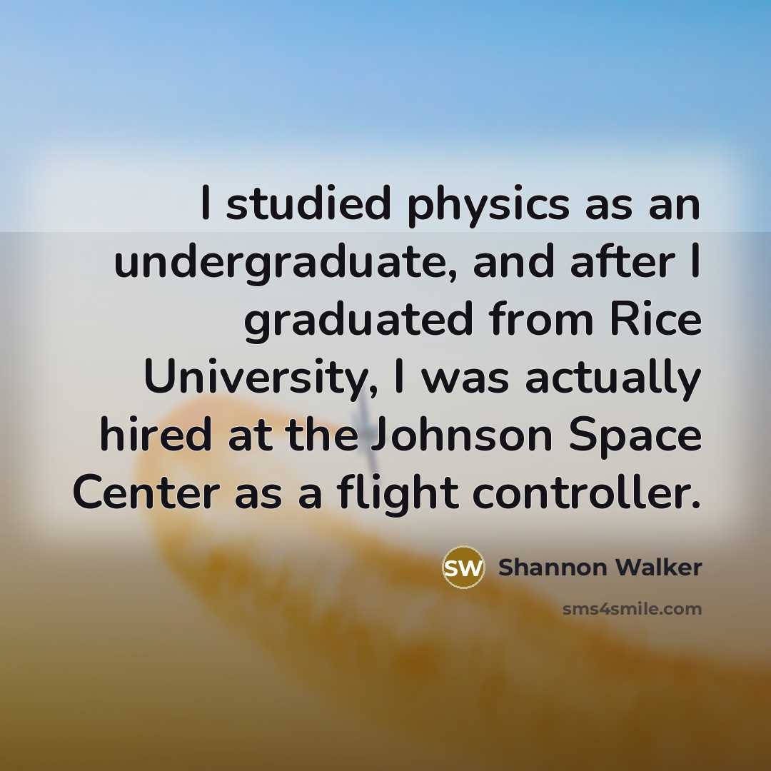 “I studied physics as an undergraduate, and after I graduated from Rice University, I was actually hired at the Johnson Space Center as a flight controller.” quote by Shannon Walker