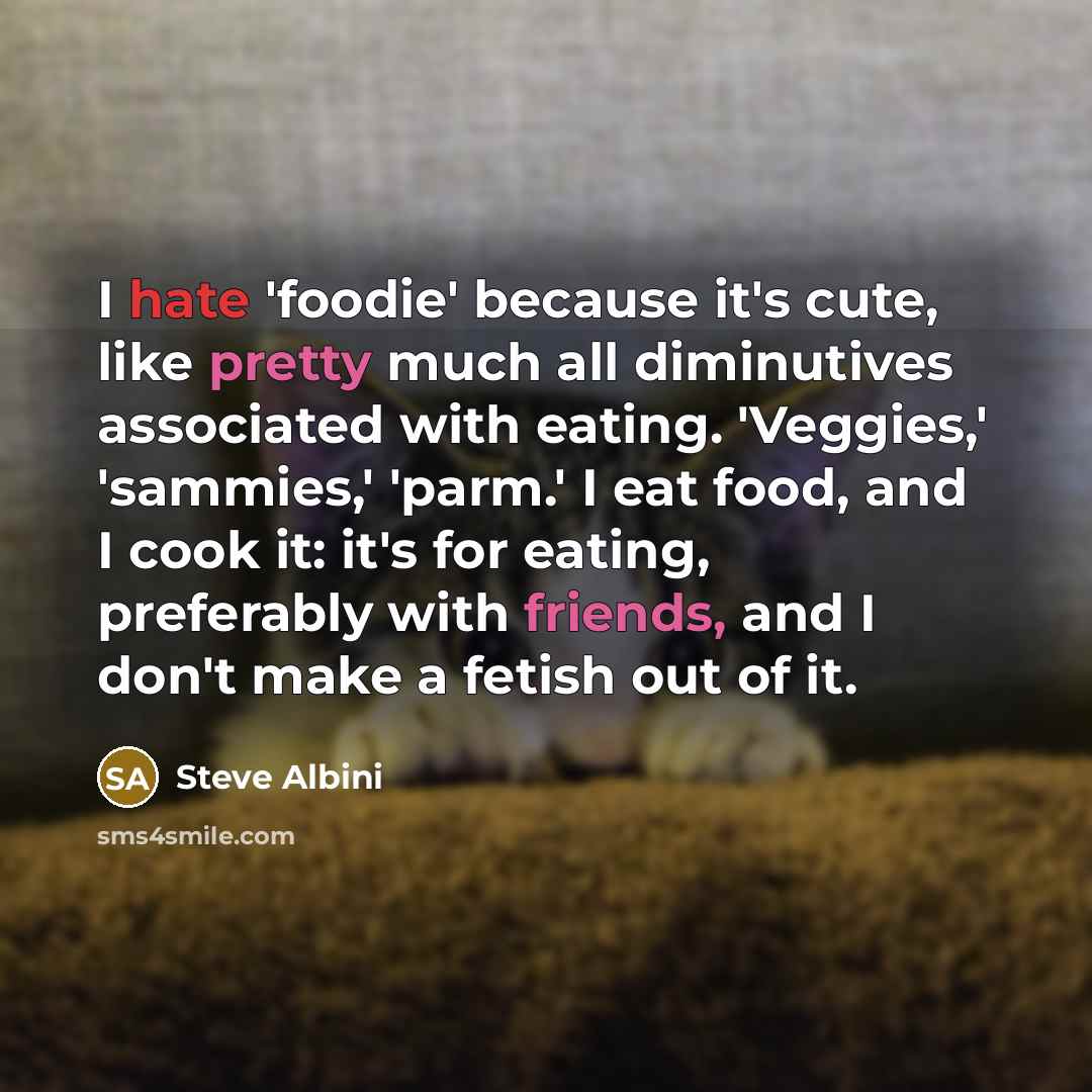 “I hate 'foodie' because it's cute, like pretty much all diminutives associated with eating. 'Veggies,' 'sammies,' 'parm.' I eat food, and I cook it: it's for eating, preferably with friends, and I don't make a fetish out of it.” quote by Steve Albini
