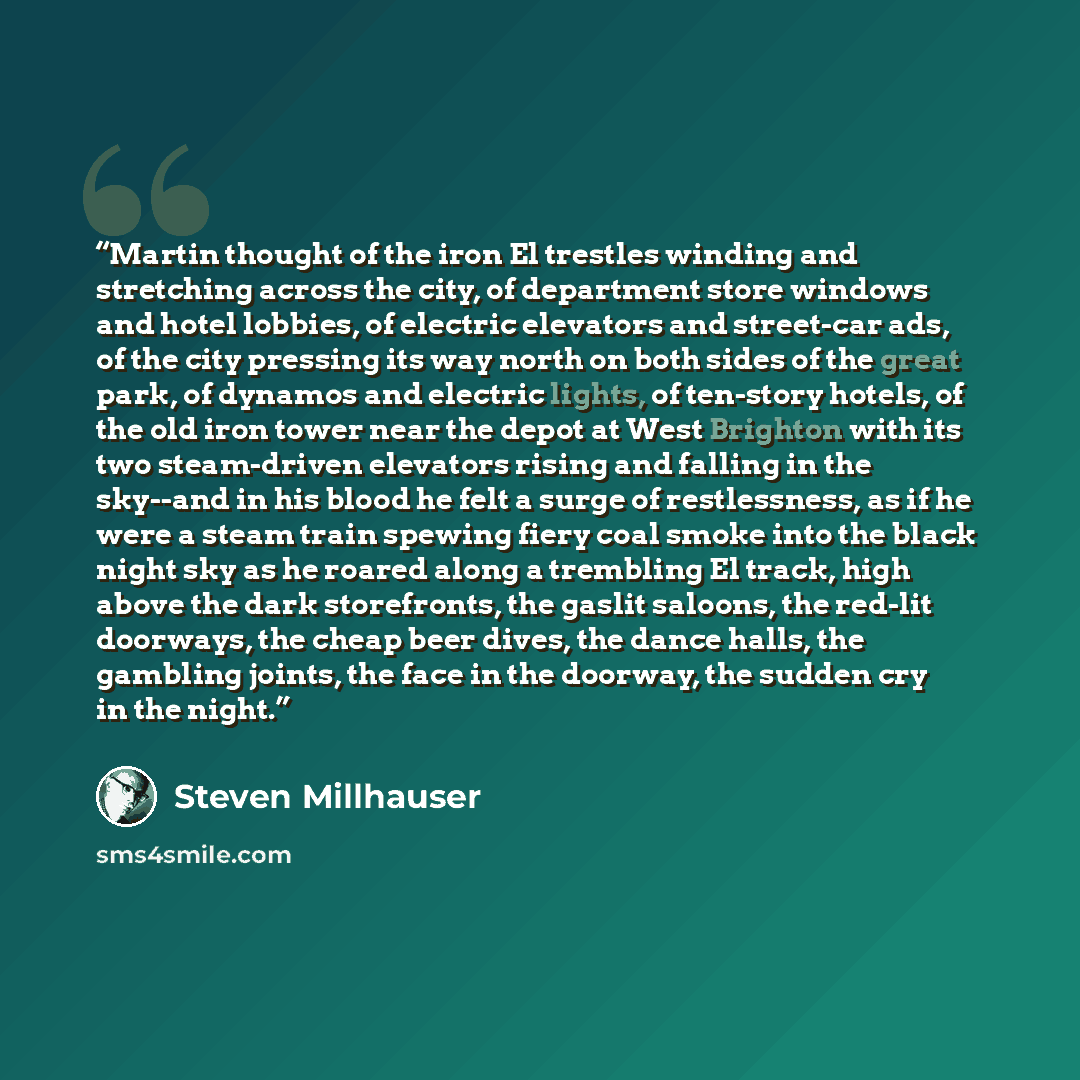“Martin thought of the iron El trestles winding and stretching across the city, of department store windows and hotel lobbies, of electric elevators and street-car ads, of the city pressing its way north on both sides of the great park, of dynamos and electric lights, of ten-story hotels, of the…” quote by Steven Millhauser