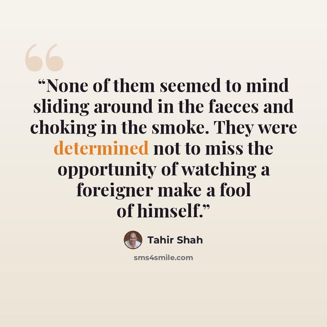 “None of them seemed to mind sliding around in the faeces and choking in the smoke. They were determined not to miss the opportunity of watching a foreigner make a fool of himself.” quote by Tahir Shah