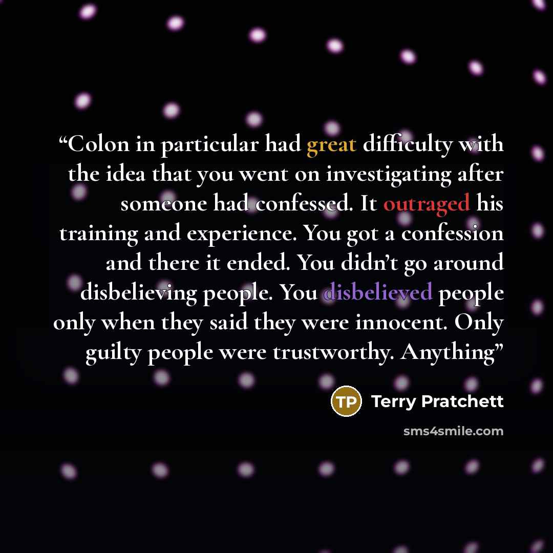 “Colon in particular had great difficulty with the idea that you went on investigating after someone had confessed. It outraged his training and experience. You got a confession and there it ended. You didn’t go around disbelieving people. You disbelieved people only when they said they were…” quote by Terry Pratchett