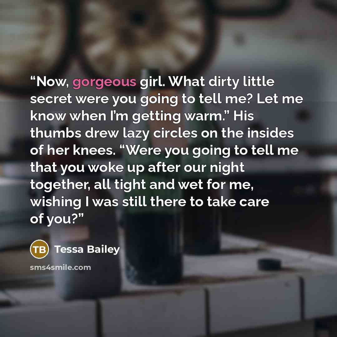 “Now, gorgeous girl. What dirty little secret were you going to tell me? Let me know when I’m getting warm.” His thumbs drew lazy circles on the insides of her knees. “Were you going to tell me that you woke up after our night together, all tight and wet for me, wishing I was still there to take…” quote by Tessa Bailey