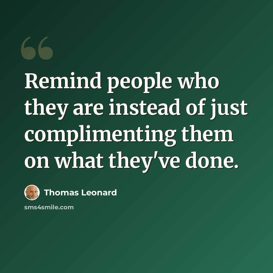 “Remind people who they are instead of just complimenting them on what they've done.” quote by Thomas Leonard