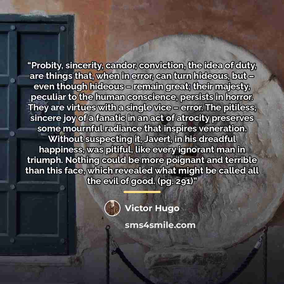 “Probity, sincerity, candor, conviction, the idea of duty, are things that, when in error, can turn hideous, but – even though hideous – remain great; their majesty, peculiar to the human conscience, persists in horror. They are virtues with a single vice – error. The pitiless, sincere joy of a…” quote by Victor Hugo