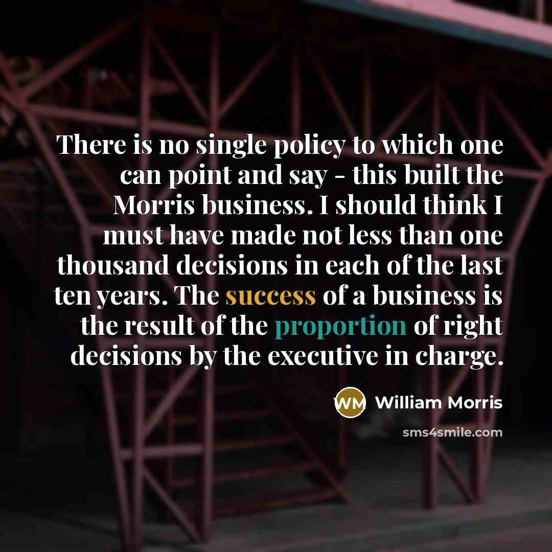 “There is no single policy to which one can point and say - this built the Morris business. I should think I must have made not less than one thousand decisions in each of the last ten years. The success of a business is the result of the proportion of right decisions by the executive in charge.” quote by William Morris