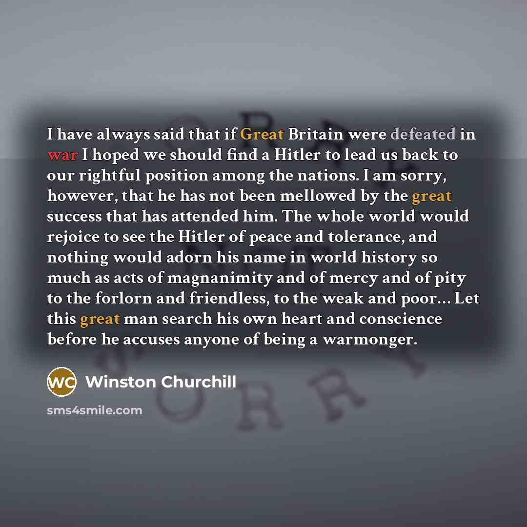 “I have always said that if Great Britain were defeated in war I hoped we should find a Hitler to lead us back to our rightful position among the nations. I am sorry, however, that he has not been mellowed by the great success that has attended him. The whole world would rejoice to see the Hitler…” quote by Winston Churchill