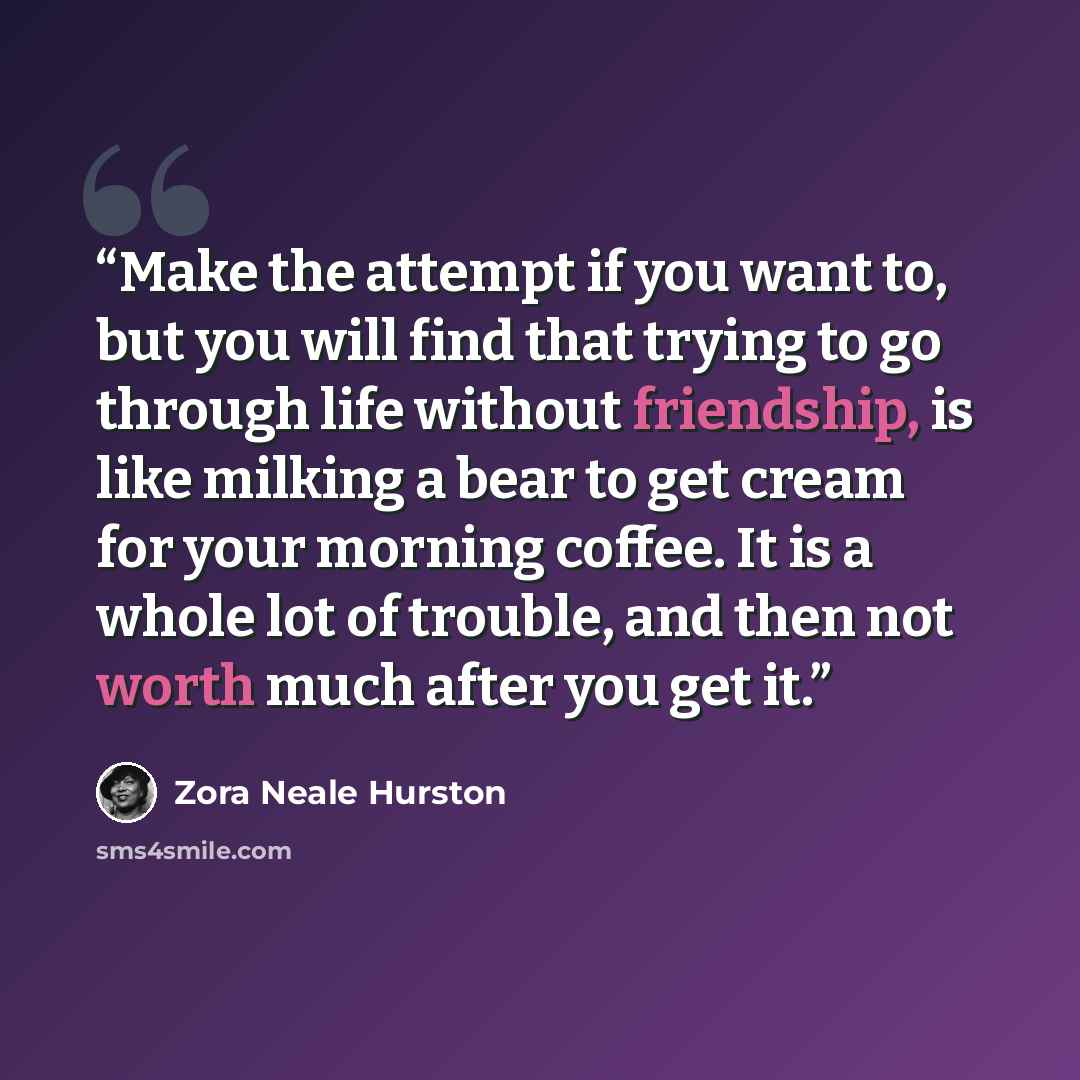 “Make the attempt if you want to, but you will find that trying to go through life without friendship, is like milking a bear to get cream for your morning coffee. It is a whole lot of trouble, and then not worth much after you get it.” quote by Zora Neale Hurston