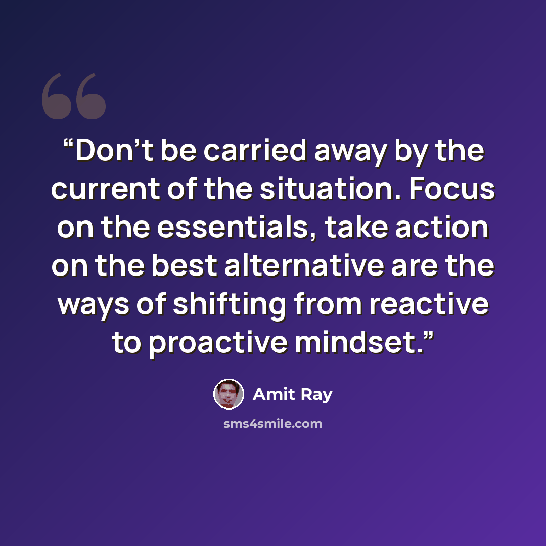“Don't be carried away by the current of the situation. Focus on the essentials, take action on the best alternative are the ways of shifting from reactive to proactive mindset.” quote by Amit Ray