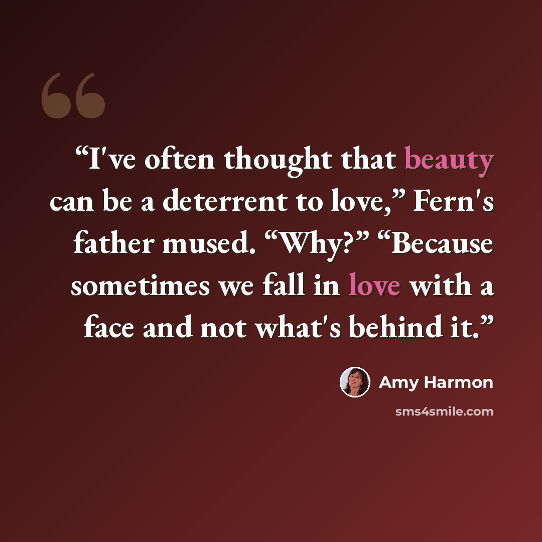 “I've often thought that beauty can be a deterrent to love,” Fern's father mused. “Why?” “Because sometimes we fall in love with a face and not what's behind it.” quote by Amy Harmon