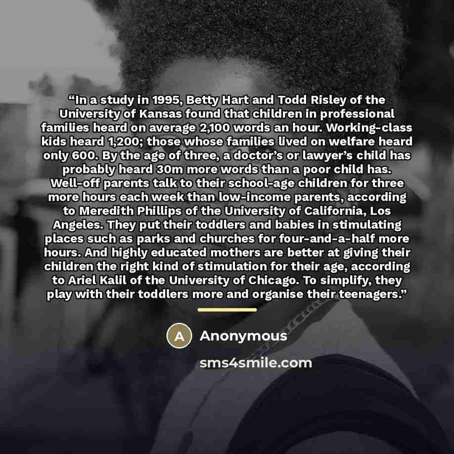 “In a study in 1995, Betty Hart and Todd Risley of the University of Kansas found that children in professional families heard on average 2,100 words an hour. Working-class kids heard 1,200; those whose families lived on welfare heard only 600. By the age of three, a doctor’s or lawyer’s child has…” quote by Anonymous