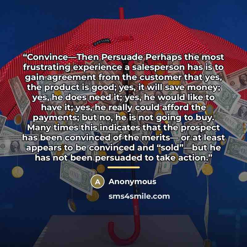“Convince—Then Persuade Perhaps the most frustrating experience a salesperson has is to gain agreement from the customer that yes, the product is good; yes, it will save money; yes, he does need it; yes, he would like to have it; yes, he really could afford the payments; but no, he is not going to…” quote by Anonymous