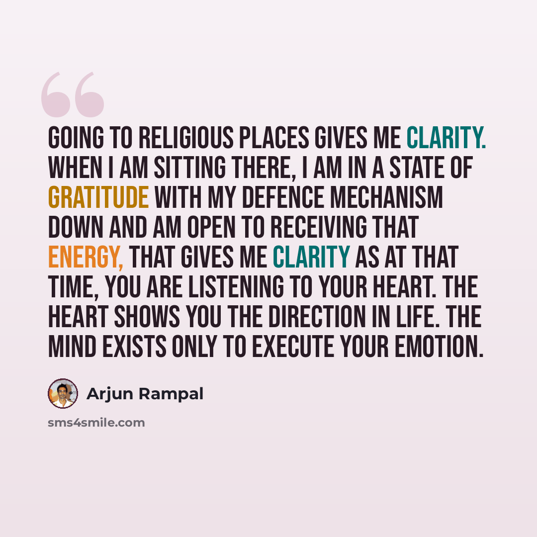 “Going to religious places gives me clarity. When I am sitting there, I am in a state of gratitude with my defence mechanism down and am open to receiving that energy, that gives me clarity as at that time, you are listening to your heart. The heart shows you the direction in life. The mind exists…” quote by Arjun Rampal