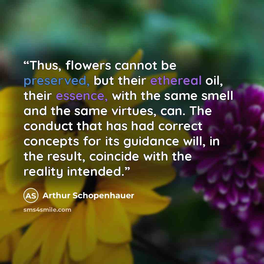 “Thus, flowers cannot be preserved, but their ethereal oil, their essence, with the same smell and the same virtues, can. The conduct that has had correct concepts for its guidance will, in the result, coincide with the reality intended.” quote by Arthur Schopenhauer