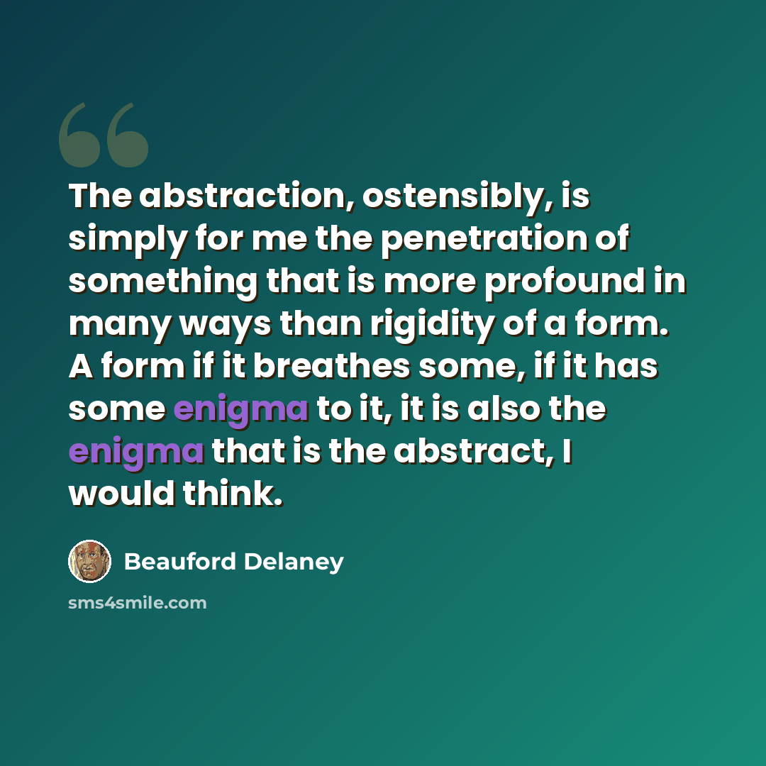 “The abstraction, ostensibly, is simply for me the penetration of something that is more profound in many ways than rigidity of a form. A form if it breathes some, if it has some enigma to it, it is also the enigma that is the abstract, I would think.” quote by Beauford Delaney