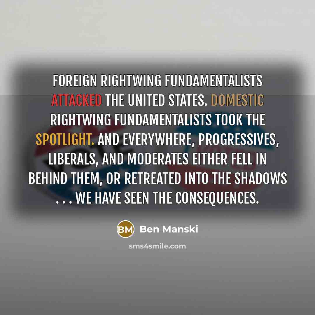 “Foreign rightwing fundamentalists attacked the United States. Domestic rightwing fundamentalists took the spotlight. And everywhere, progressives, liberals, and moderates either fell in behind them, or retreated into the shadows . . . We have seen the consequences.” quote by Ben Manski