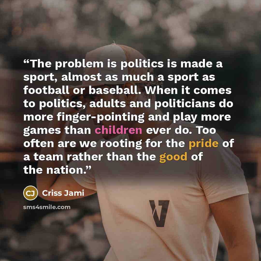“The problem is politics is made a sport, almost as much a sport as football or baseball. When it comes to politics, adults and politicians do more finger-pointing and play more games than children ever do. Too often are we rooting for the pride of a team rather than the good of the nation.” quote by Criss Jami