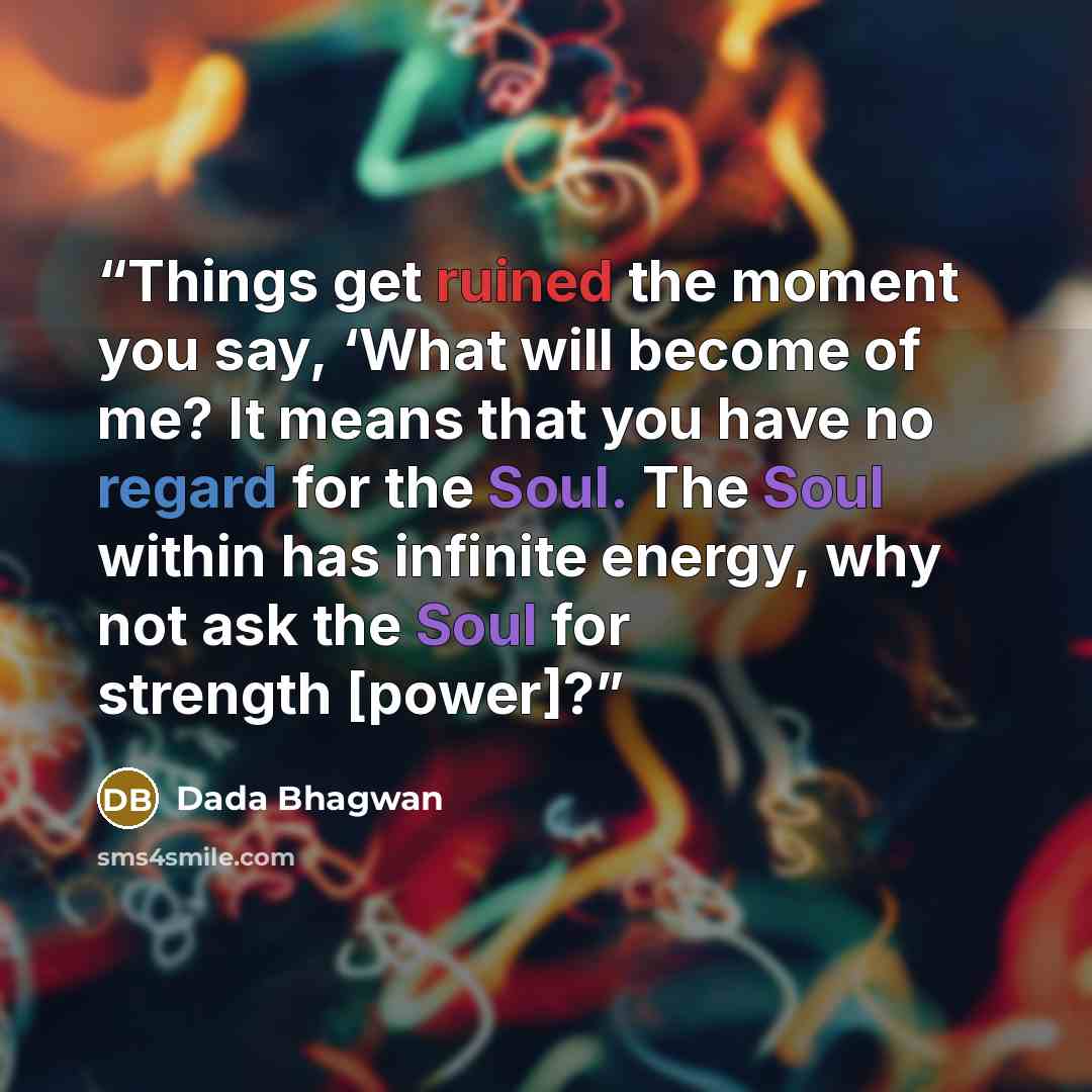 “Things get ruined the moment you say, ‘What will become of me? It means that you have no regard for the Soul. The Soul within has infinite energy, why not ask the Soul for strength [power]?” quote by Dada Bhagwan