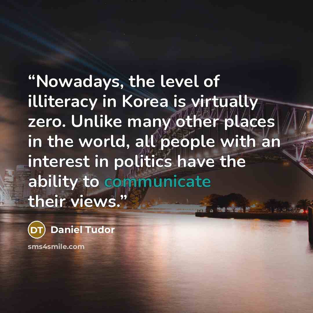 “Nowadays, the level of illiteracy in Korea is virtually zero. Unlike many other places in the world, all people with an interest in politics have the ability to communicate their views.” quote by Daniel Tudor