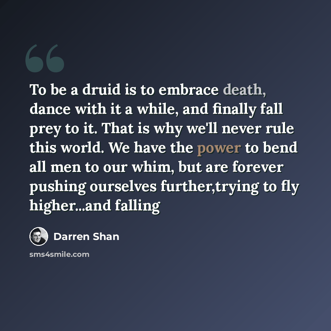 “To be a druid is to embrace death, dance with it a while, and finally fall prey to it. That is why we'll never rule this world. We have the power to bend all men to our whim, but are forever pushing ourselves further,trying to fly higher...and falling” quote by Darren Shan