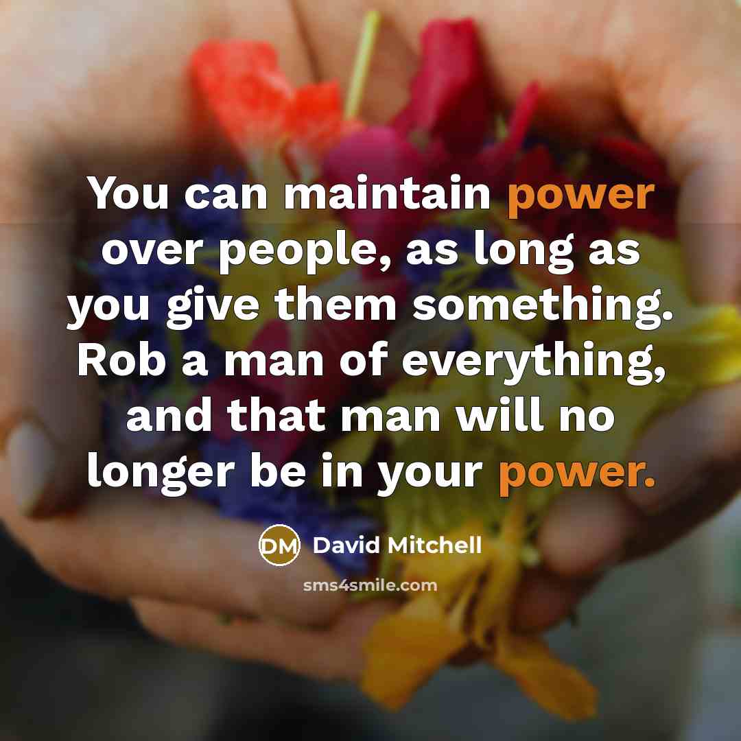 “You can maintain power over people, as long as you give them something. Rob a man of everything, and that man will no longer be in your power.” quote by David Mitchell