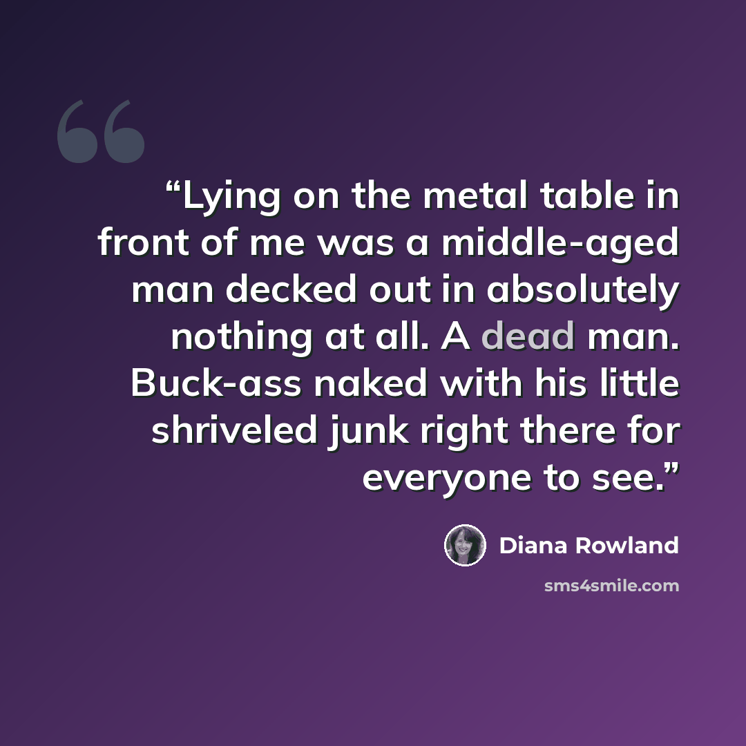 “Lying on the metal table in front of me was a middle-aged man decked out in absolutely nothing at all. A dead man. Buck-ass naked with his little shriveled junk right there for everyone to see.” quote by Diana Rowland