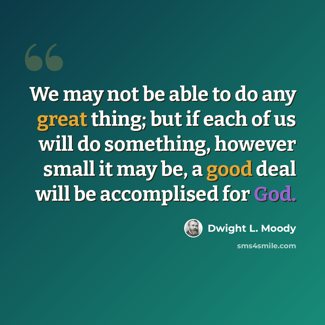 “We may not be able to do any great thing; but if each of us will do something, however small it may be, a good deal will be accomplised for God.” quote by Dwight L. Moody